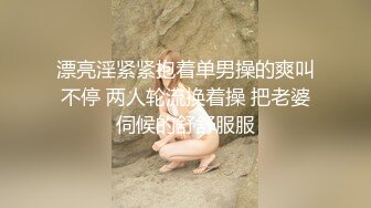 漂亮淫紧紧抱着单男操的爽叫不停 两人轮流换着操 把老婆伺候的舒舒服服