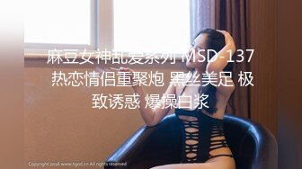 麻豆女神乱爱系列 MSD-137 热恋情侣重聚炮 黑丝美足 极致诱惑 爆操白浆