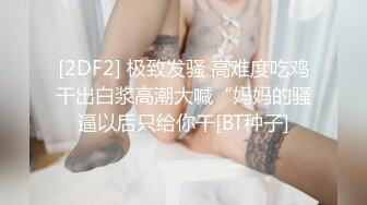 [2DF2] 极致发骚 高难度吃鸡干出白浆高潮大喊“妈妈的骚逼以后只给你干[BT种子]