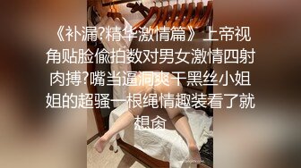 《补漏?精华激情篇》上帝视角贴脸偸拍数对男女激情四射肉搏?嘴当逼洞爽干黑丝小姐姐的超骚一根绳情趣装看了就想肏