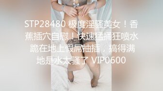 STP28480 极度淫骚美女！香蕉插穴自慰！快速猛捅狂喷水 跪在地上假屌抽插，搞得满地是水太骚了 VIP0600