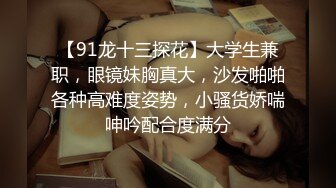 【91龙十三探花】大学生兼职，眼镜妹胸真大，沙发啪啪各种高难度姿势，小骚货娇喘呻吟配合度满分