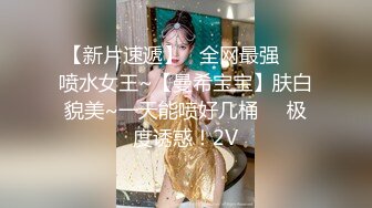 【新片速遞】   全网最强❤️喷水女王~【曼希宝宝】肤白貌美~一天能喷好几桶❤️极度诱惑！2V