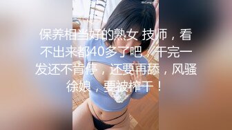 保养相当好的熟女 技师，看不出来都40多了吧，干完一发还不肯停，还要再舔，风骚徐娘，要被榨干！