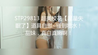 STP29813 超美校花【星星失眠了】道具自慰~骚到喷水！甜妹，真白真嫩啊！