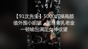 【91沈先生】5000约操高颜值外围小姐姐，黑丝美乳老金一顿输出满足女神欲望