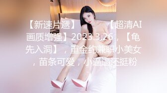 【新速片遞】 ♈ ♈ ♈【超清AI画质增强】2023.3.26，【龟先入洞】，重金约兼职小美女，苗条可爱，小逼逼还挺粉