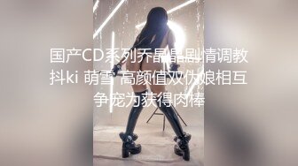 国产CD系列乔晶晶剧情调教抖ki 萌雪 高颜值双伪娘相互争宠为获得肉棒