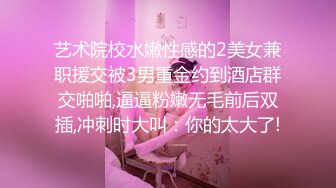 艺术院校水嫩性感的2美女兼职援交被3男重金约到酒店群交啪啪,逼逼粉嫩无毛前后双插,冲刺时大叫：你的太大了!