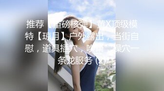 推荐【重磅核弹】黄X顶级模特【琼月】户外露出，当街自慰，道具插穴，吹箫，操穴一条龙服务 (2)