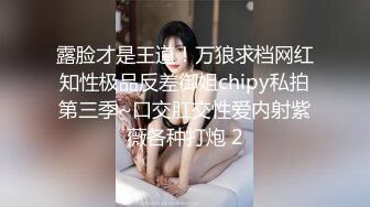 露脸才是王道！万狼求档网红知性极品反差御姐chipy私拍第三季~口交肛交性爱内射紫薇各种打炮 2