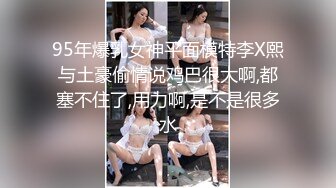 95年爆乳女神平面模特李X熙与土豪偷情说鸡巴很大啊,都塞不住了,用力啊,是不是很多水