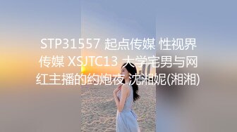 STP31557 起点传媒 性视界传媒 XSJTC13 大学宅男与网红主播的约炮夜 沈湘妮(湘湘)