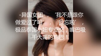  -异国女团-，‘我不是跟你做爱过了吗’，‘我忘啦’，极品泰国小妞专业交，嘴巴吸干大哥的鸡巴！