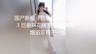 国产新星『巨象娱乐』SSN-03 巨象探花援交实录 操爽一炮浴室再干一炮