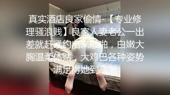 真实酒店良家偷情-【专业修理骚浪贱】良家人妻老公一出差就赶紧约出来啪啪，白嫩大胸温柔体贴，大鸡巴各种姿势满足得她到高潮