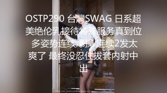 OSTP290 台灣SWAG 日系超美绝伦乳接待特殊服务真到位 多姿势连续爆操 连续2发太爽了 最终没忍住拔套内射中出