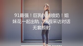 91最强！巨乳长腿喷奶！姐妹花一起出轨，全程采访对话无套颜射