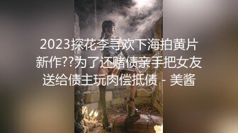 2023探花李寻欢下海拍黄片新作??为了还赌债亲手把女友送给债主玩肉偿抵债 - 美酱