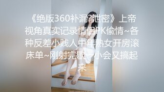 《绝版360补漏?泄密》上帝视角真实记录情侣PK偸情~各种反差小贱人中年熟女开房滚床单~刚射完歇一小会又搞起来