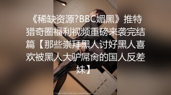 《稀缺资源?BBC媚黑》推特猎奇圈福利视频重磅来袭完结篇【那些崇拜黑人讨好黑人喜欢被黑人大驴屌肏的国人反差妹】