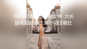 3000网约极品外围女神  大长腿高颜值 被大屌干得捂着肚子求饶