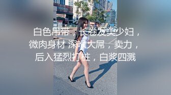   白色吊带，长卷发美少妇，微肉身材 深喉大屌，卖力，后入猛烈打桩，白浆四溅