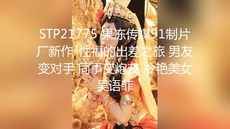 STP21775 果冻传媒91制片厂新作-性福的出差之旅 男友变对手 同事变炮友 冷艳美女吴语菲