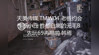 天美传媒 TMW04 老板约会性感小三 性感白嫩的无毛B 先玩69再啪啪 韩焉