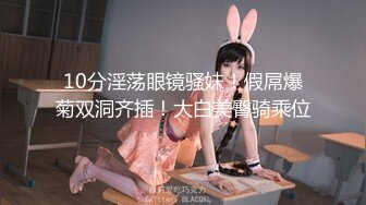 10分淫荡眼镜骚妹！假屌爆菊双洞齐插！大白美臀骑乘位