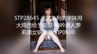 STP28645 考试失利的学妹用大鸡巴给予安慰-呻吟诱人萝莉美女锅锅酱 VIP0600