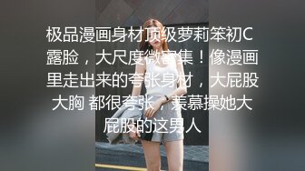 极品漫画身材顶级萝莉笨初C 露脸，大尺度微密集！像漫画里走出来的夸张身材，大屁股大胸 都很夸张，羡慕操她大屁股的这男人