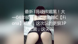 ⚫️⚫️最新3月硬核媚黑！大一04年极品崇黑讨黑BBC【Fiona】私拍，这次玩的更狠3P大老黑，这尖叫