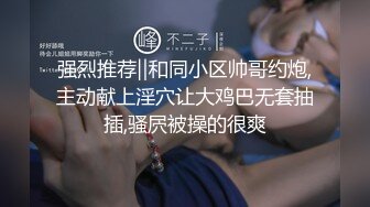 强烈推荐‖和同小区帅哥约炮,主动献上淫穴让大鸡巴无套抽插,骚屄被操的很爽