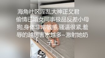 海角社区淫乱大神正义君❤️偷情已婚女同事极品反差小母狗,身体非常敏感,骚逼很紧,羞辱的越厉害水越多~激射她奶子上