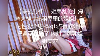 【最强封神❤️姐弟乱伦】海角大神『出租屋里的姐姐』乱伦性爱全集-&gt;占有欲让我把避孕套摘了 内射了爆乳姐姐美穴