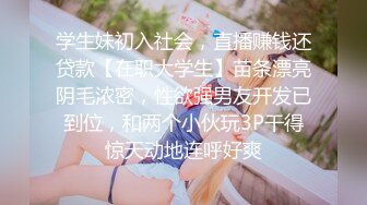 学生妹初入社会，直播赚钱还贷款【在职大学生】苗条漂亮阴毛浓密，性欲强男友开发已到位，和两个小伙玩3P干得惊天动地连呼好爽