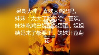 呆哥大神：喜欢大鸡巴吗。  妹妹：太大了哈哈哈，喜欢。妹妹吃鸡巴姐姐吃蛋蛋，姐姐姨妈来了都要干，妹妹开苞菊花！