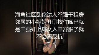 海角社区乱伦达人??强干租房邻居的小姐姐开门按住嘴巴就是干强奸上瘾女人干舒服了就不会再反抗