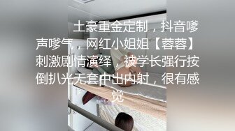 ⚫️⚫️土豪重金定制，抖音嗲声嗲气，网红小姐姐【蓉蓉】刺激剧情演绎，被学长强行按倒扒光无套中出内射，很有感觉