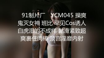 ✿91制片厂✿ YCM045 操爽鬼灭女神 班比 罕见Cos诱人白虎湿的不成样 黏滑紧致超爽裹住肉棒 顶宫淫靡内射