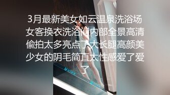 3月最新美女如云温泉洗浴场女客换衣洗浴间内部全景高清偸拍太多亮点了大长腿高颜美少女的阴毛简直太性感爱了爱了