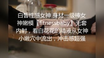 白皙性感女神 身材一级棒女神嫩模〖fitnessbaby〗无套内射，看白花花的精液从女神小嫩穴中流出，冲击感超强