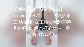 【硬核重磅㊙️onlyfans】☀️downer6974☀️☛☛SM系博主 质量佳  女主私处看起来特别的粉嫩  经常打的女主一身淤青〔NO.4〕