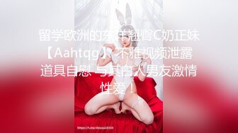 留学欧洲的东洋翘臀C奶正妹【Aahtqg】 不雅视频泄露 道具自慰 与其白人男友激情性爱！