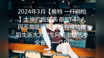 2024年3月【推特 一杆钢枪】大神约炮良家 最新688人民币高级福利 露脸有模特舞蹈生浙大大学生网红主播艺考全省第一 (10)