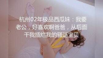   杭州02年极品西瓜妹：我要老公，好喜欢啊爸爸，从后面干我插烂我的骚逼宝贝