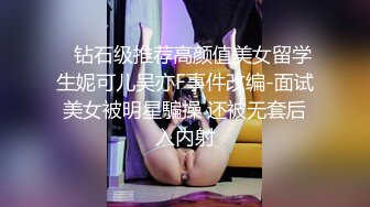    钻石级推荐高颜值美女留学生妮可儿吴亦F事件改编-面试美女被明星騙操 还被无套后入内射