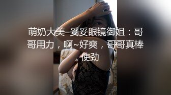 萌奶大美–妥妥眼镜御姐：哥哥用力，啊~好爽，哥哥真棒，使劲