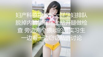 妇产科监控破解一群孕妇排队脱掉内裤躺在床上岔开腿做检查 旁边两个猥琐的男实习生一边看一边窃窃私语讨论